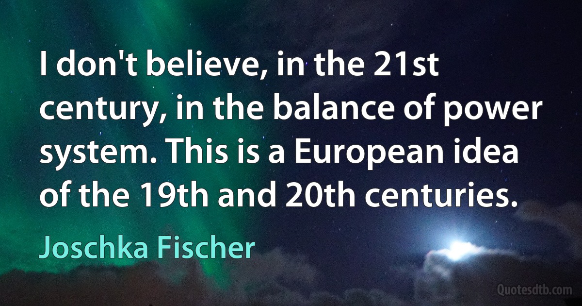 I don't believe, in the 21st century, in the balance of power system. This is a European idea of the 19th and 20th centuries. (Joschka Fischer)