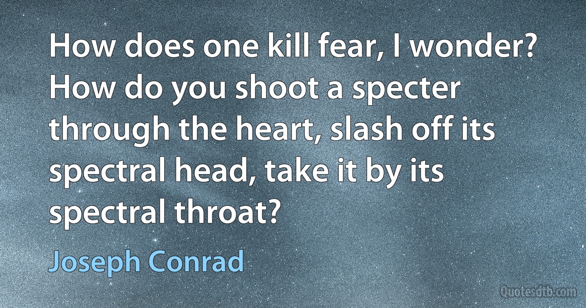 How does one kill fear, I wonder? How do you shoot a specter through the heart, slash off its spectral head, take it by its spectral throat? (Joseph Conrad)