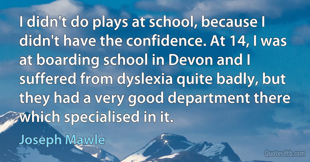 I didn't do plays at school, because I didn't have the confidence. At 14, I was at boarding school in Devon and I suffered from dyslexia quite badly, but they had a very good department there which specialised in it. (Joseph Mawle)