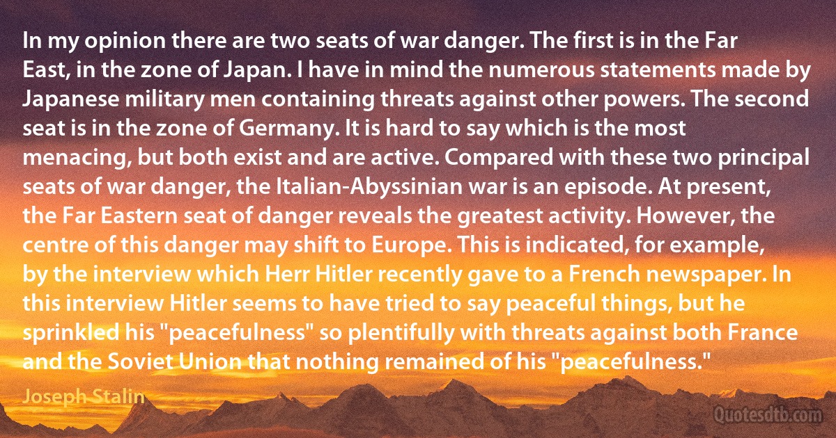 In my opinion there are two seats of war danger. The first is in the Far East, in the zone of Japan. I have in mind the numerous statements made by Japanese military men containing threats against other powers. The second seat is in the zone of Germany. It is hard to say which is the most menacing, but both exist and are active. Compared with these two principal seats of war danger, the Italian-Abyssinian war is an episode. At present, the Far Eastern seat of danger reveals the greatest activity. However, the centre of this danger may shift to Europe. This is indicated, for example, by the interview which Herr Hitler recently gave to a French newspaper. In this interview Hitler seems to have tried to say peaceful things, but he sprinkled his "peacefulness" so plentifully with threats against both France and the Soviet Union that nothing remained of his "peacefulness." (Joseph Stalin)