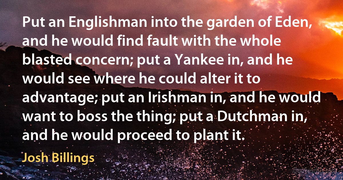 Put an Englishman into the garden of Eden, and he would find fault with the whole blasted concern; put a Yankee in, and he would see where he could alter it to advantage; put an Irishman in, and he would want to boss the thing; put a Dutchman in, and he would proceed to plant it. (Josh Billings)