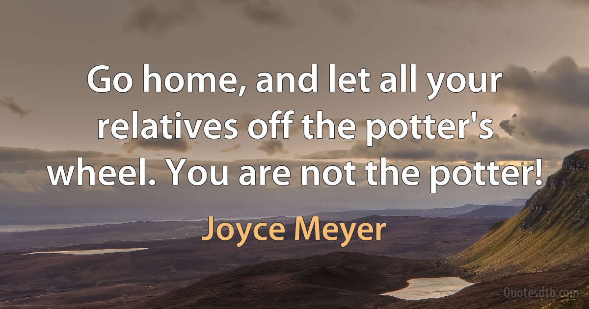 Go home, and let all your relatives off the potter's wheel. You are not the potter! (Joyce Meyer)