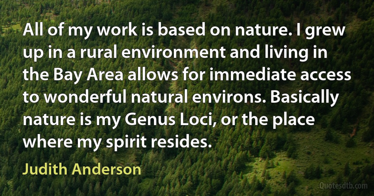 All of my work is based on nature. I grew up in a rural environment and living in the Bay Area allows for immediate access to wonderful natural environs. Basically nature is my Genus Loci, or the place where my spirit resides. (Judith Anderson)