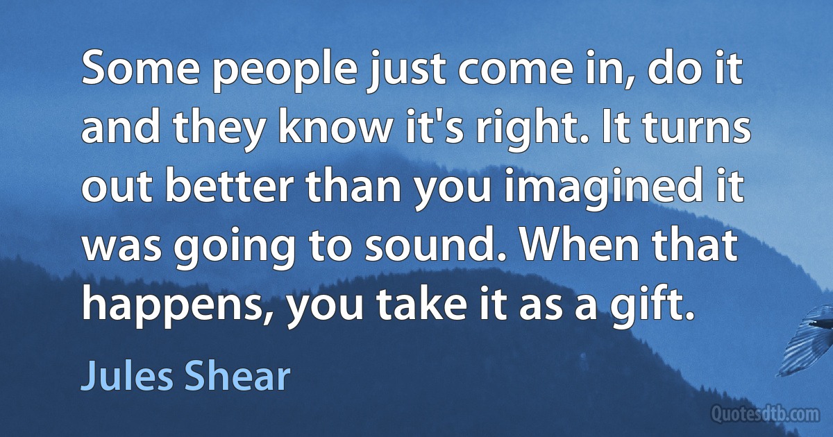 Some people just come in, do it and they know it's right. It turns out better than you imagined it was going to sound. When that happens, you take it as a gift. (Jules Shear)