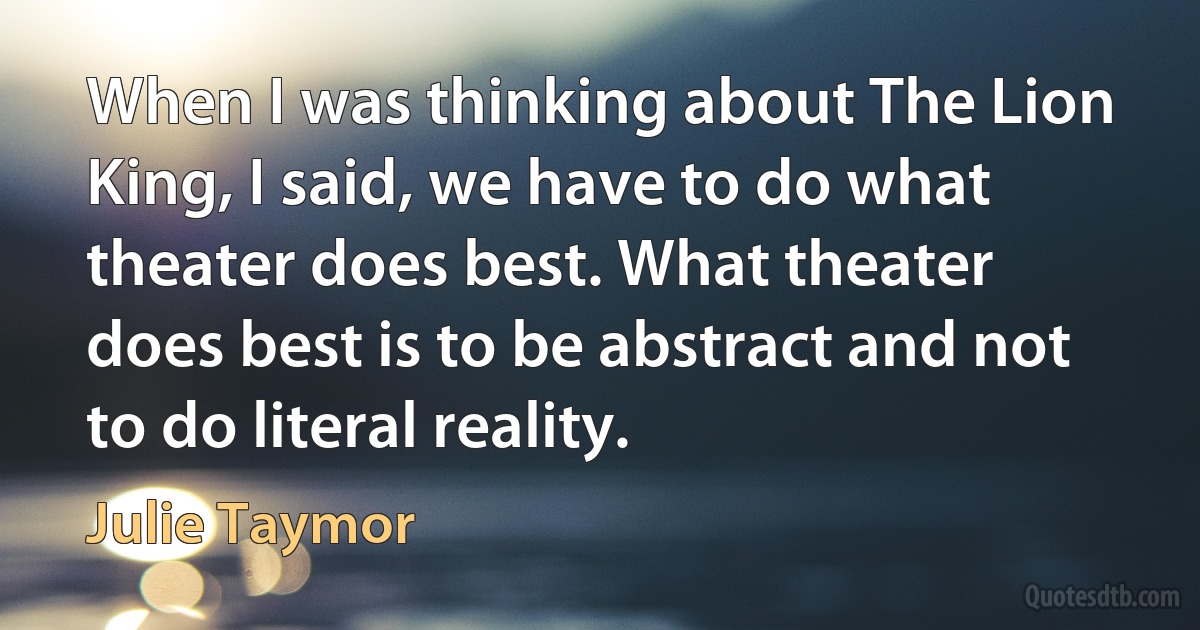 When I was thinking about The Lion King, I said, we have to do what theater does best. What theater does best is to be abstract and not to do literal reality. (Julie Taymor)