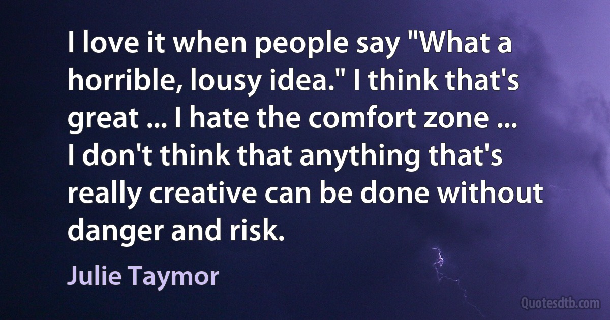 I love it when people say "What a horrible, lousy idea." I think that's great ... I hate the comfort zone ... I don't think that anything that's really creative can be done without danger and risk. (Julie Taymor)