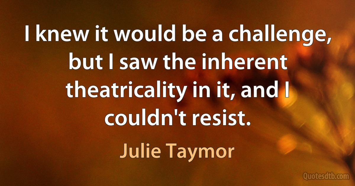 I knew it would be a challenge, but I saw the inherent theatricality in it, and I couldn't resist. (Julie Taymor)