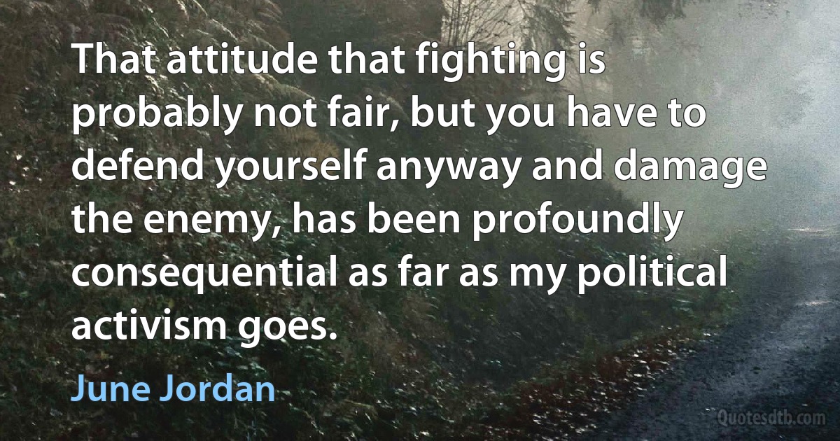 That attitude that fighting is probably not fair, but you have to defend yourself anyway and damage the enemy, has been profoundly consequential as far as my political activism goes. (June Jordan)