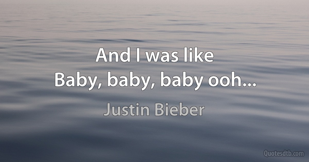 And I was like
Baby, baby, baby ooh... (Justin Bieber)