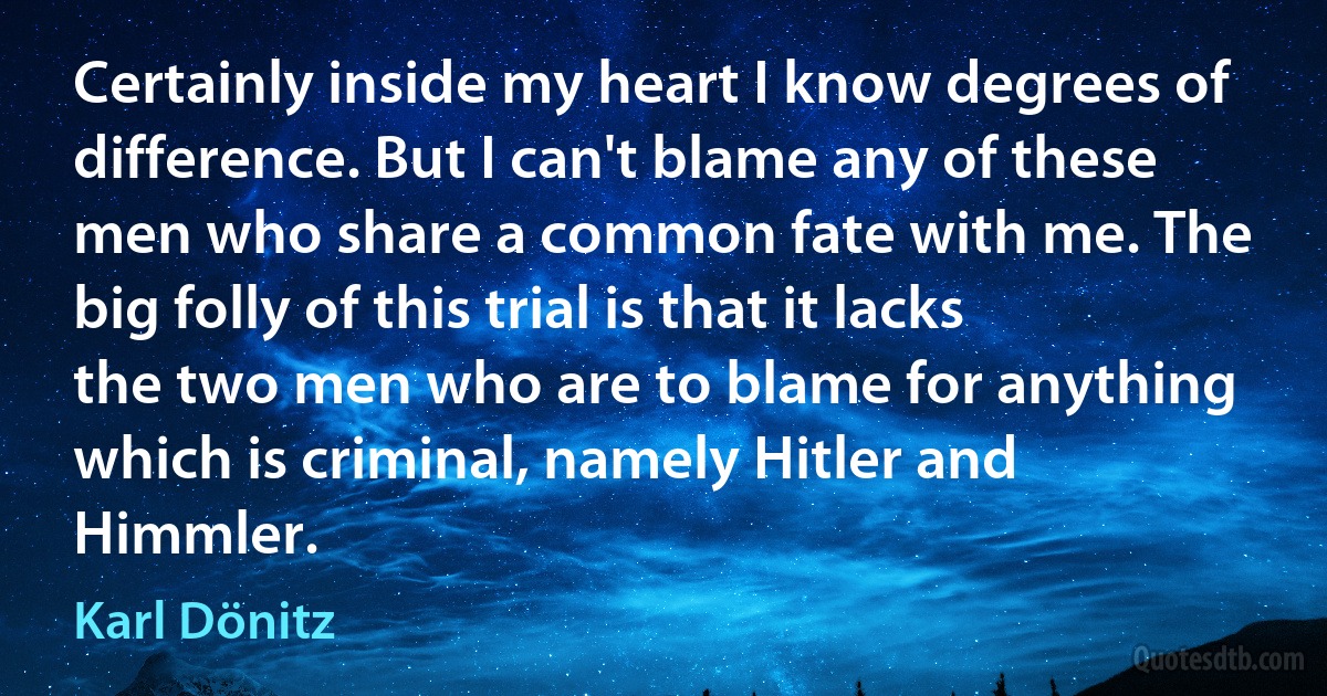 Certainly inside my heart I know degrees of difference. But I can't blame any of these men who share a common fate with me. The big folly of this trial is that it lacks the two men who are to blame for anything which is criminal, namely Hitler and Himmler. (Karl Dönitz)