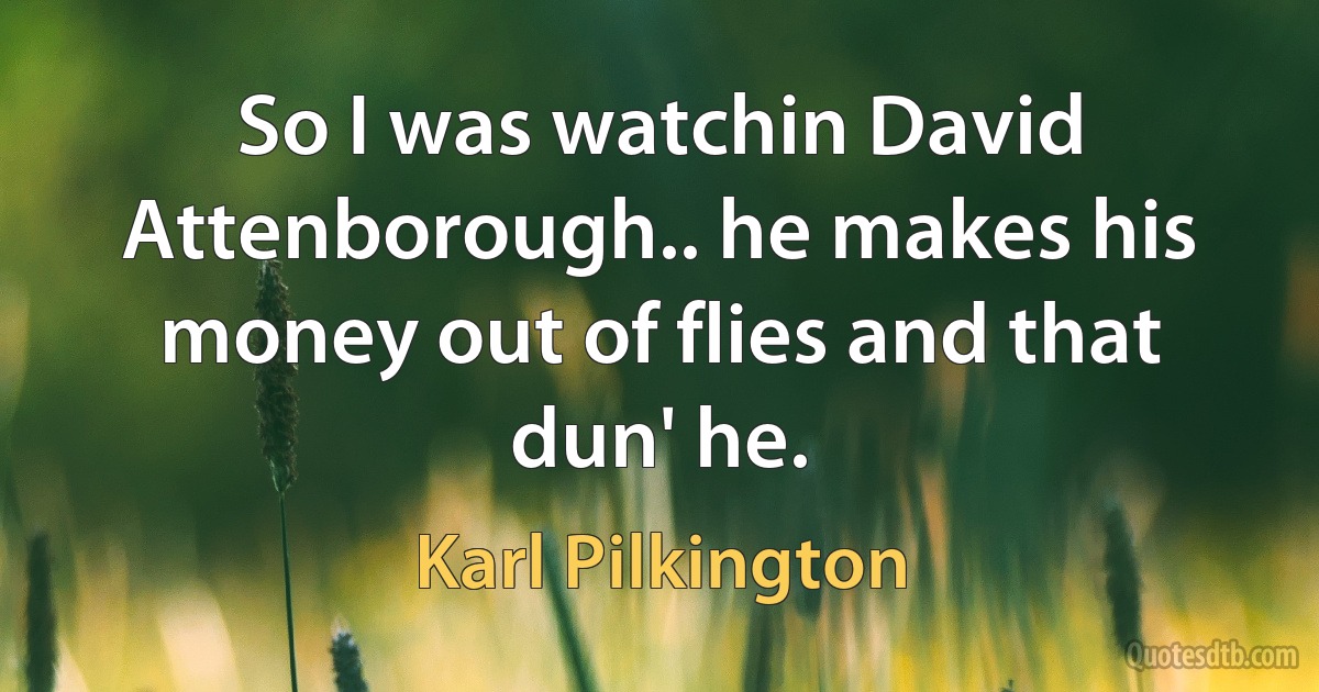 So I was watchin David Attenborough.. he makes his money out of flies and that dun' he. (Karl Pilkington)