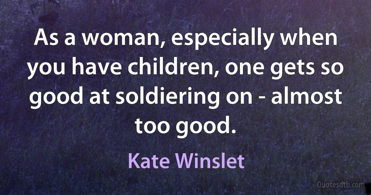 As a woman, especially when you have children, one gets so good at soldiering on - almost too good. (Kate Winslet)