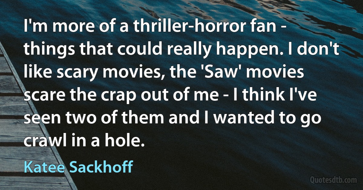 I'm more of a thriller-horror fan - things that could really happen. I don't like scary movies, the 'Saw' movies scare the crap out of me - I think I've seen two of them and I wanted to go crawl in a hole. (Katee Sackhoff)