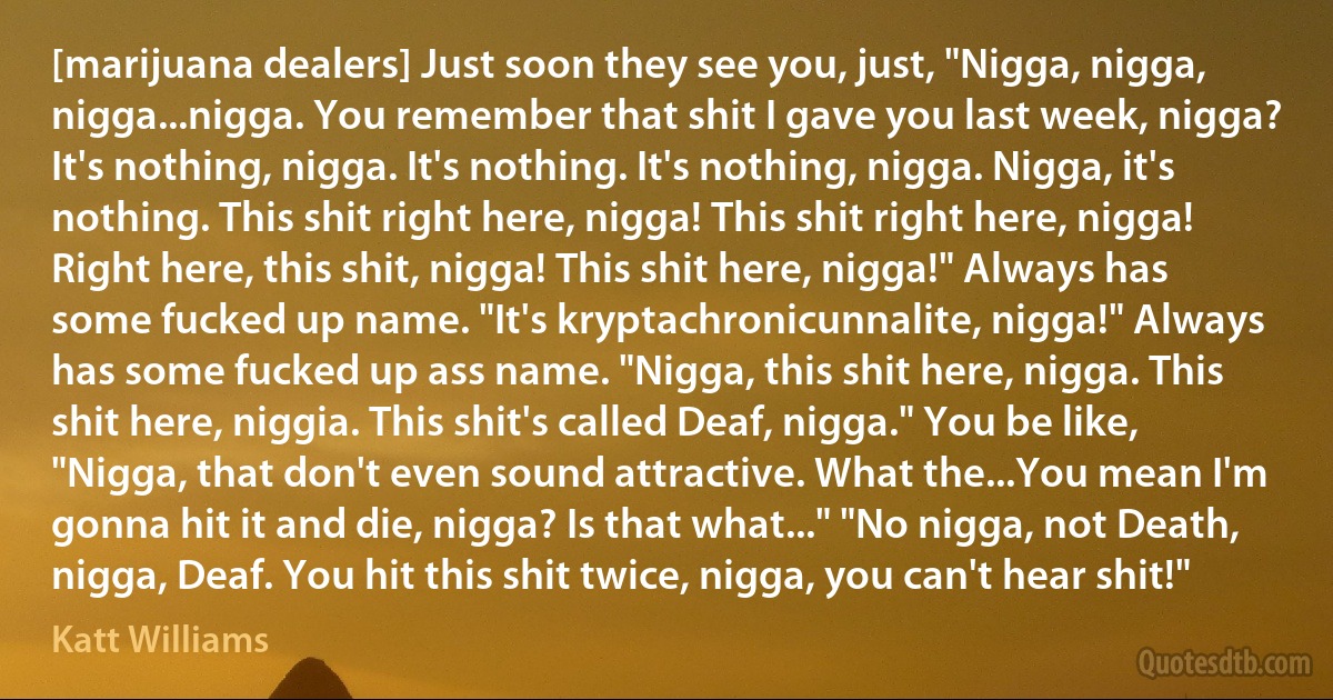 [marijuana dealers] Just soon they see you, just, "Nigga, nigga, nigga...nigga. You remember that shit I gave you last week, nigga? It's nothing, nigga. It's nothing. It's nothing, nigga. Nigga, it's nothing. This shit right here, nigga! This shit right here, nigga! Right here, this shit, nigga! This shit here, nigga!" Always has some fucked up name. "It's kryptachronicunnalite, nigga!" Always has some fucked up ass name. "Nigga, this shit here, nigga. This shit here, niggia. This shit's called Deaf, nigga." You be like, "Nigga, that don't even sound attractive. What the...You mean I'm gonna hit it and die, nigga? Is that what..." "No nigga, not Death, nigga, Deaf. You hit this shit twice, nigga, you can't hear shit!" (Katt Williams)