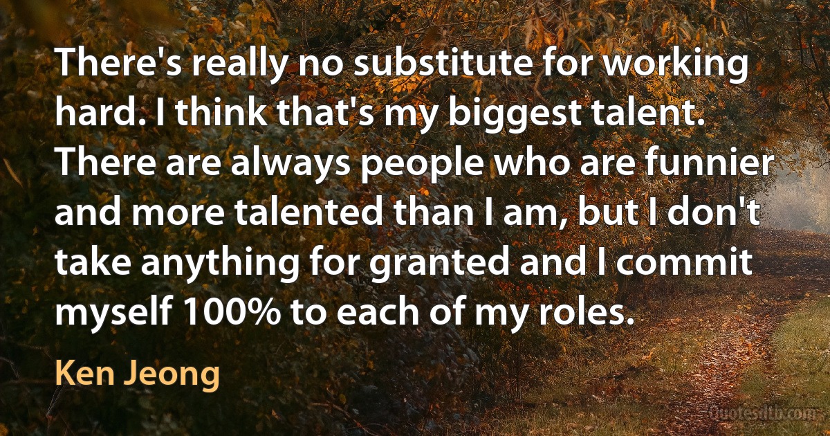 There's really no substitute for working hard. I think that's my biggest talent. There are always people who are funnier and more talented than I am, but I don't take anything for granted and I commit myself 100% to each of my roles. (Ken Jeong)