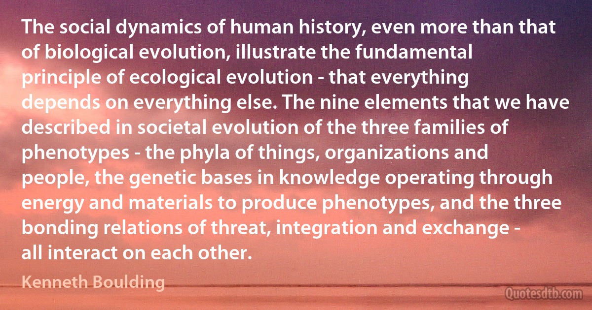 The social dynamics of human history, even more than that of biological evolution, illustrate the fundamental principle of ecological evolution - that everything depends on everything else. The nine elements that we have described in societal evolution of the three families of phenotypes - the phyla of things, organizations and people, the genetic bases in knowledge operating through energy and materials to produce phenotypes, and the three bonding relations of threat, integration and exchange - all interact on each other. (Kenneth Boulding)