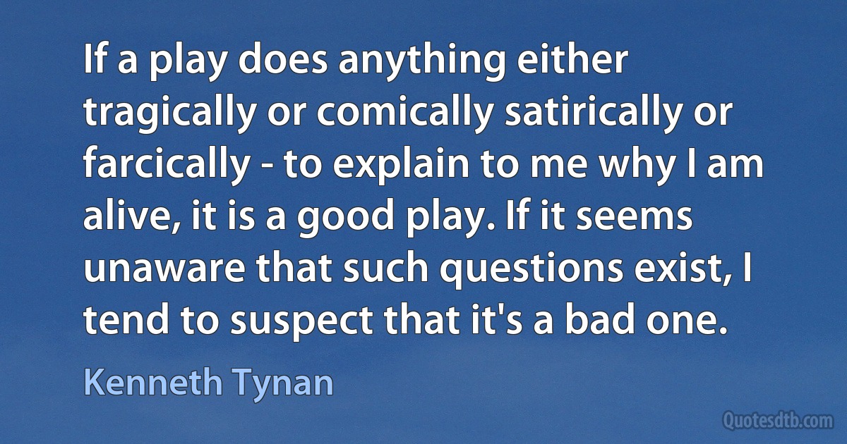 If a play does anything either tragically or comically satirically or farcically - to explain to me why I am alive, it is a good play. If it seems unaware that such questions exist, I tend to suspect that it's a bad one. (Kenneth Tynan)