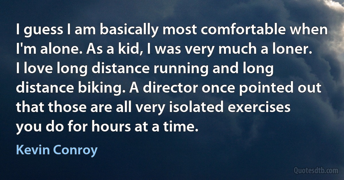 I guess I am basically most comfortable when I'm alone. As a kid, I was very much a loner. I love long distance running and long distance biking. A director once pointed out that those are all very isolated exercises you do for hours at a time. (Kevin Conroy)