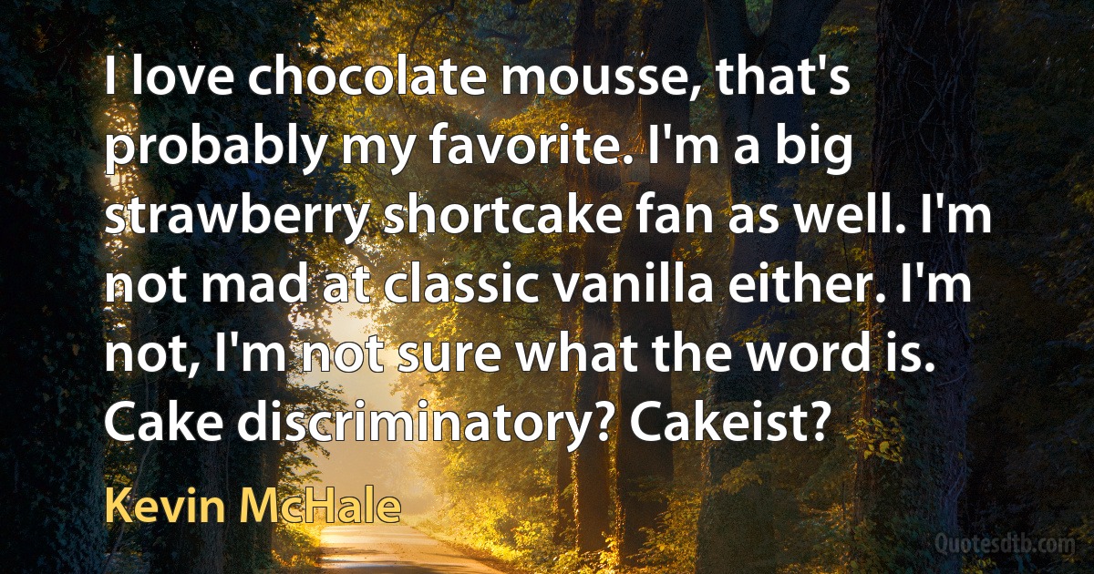 I love chocolate mousse, that's probably my favorite. I'm a big strawberry shortcake fan as well. I'm not mad at classic vanilla either. I'm not, I'm not sure what the word is. Cake discriminatory? Cakeist? (Kevin McHale)