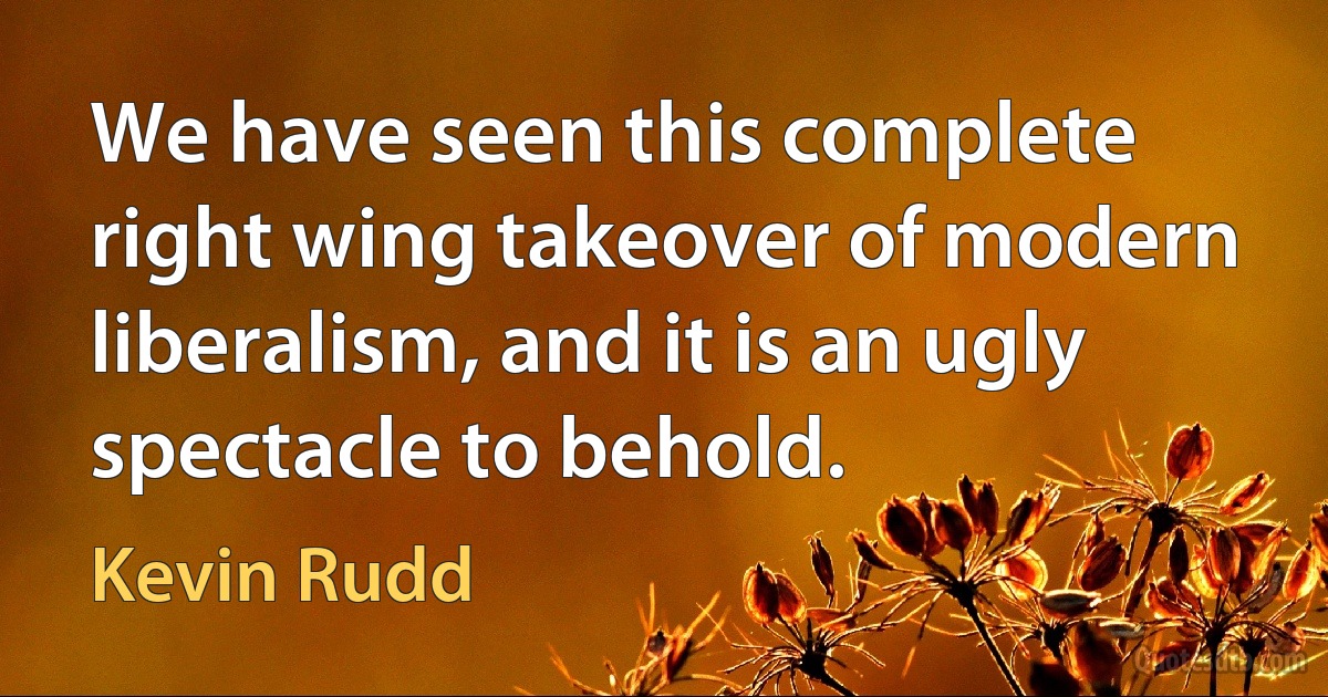 We have seen this complete right wing takeover of modern liberalism, and it is an ugly spectacle to behold. (Kevin Rudd)