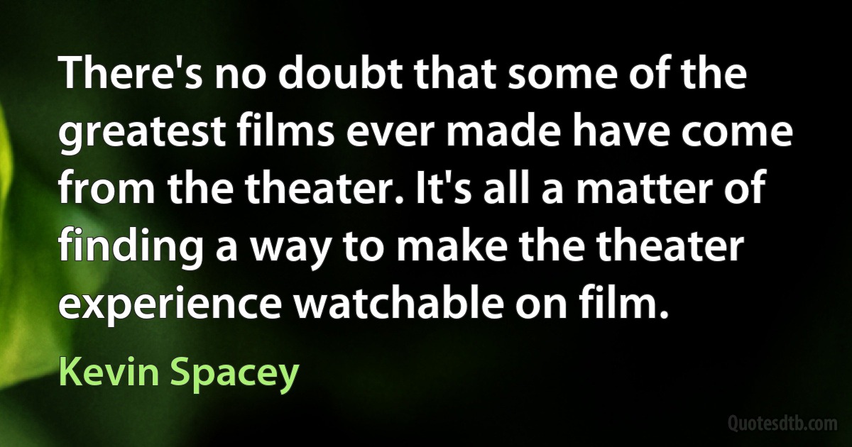 There's no doubt that some of the greatest films ever made have come from the theater. It's all a matter of finding a way to make the theater experience watchable on film. (Kevin Spacey)