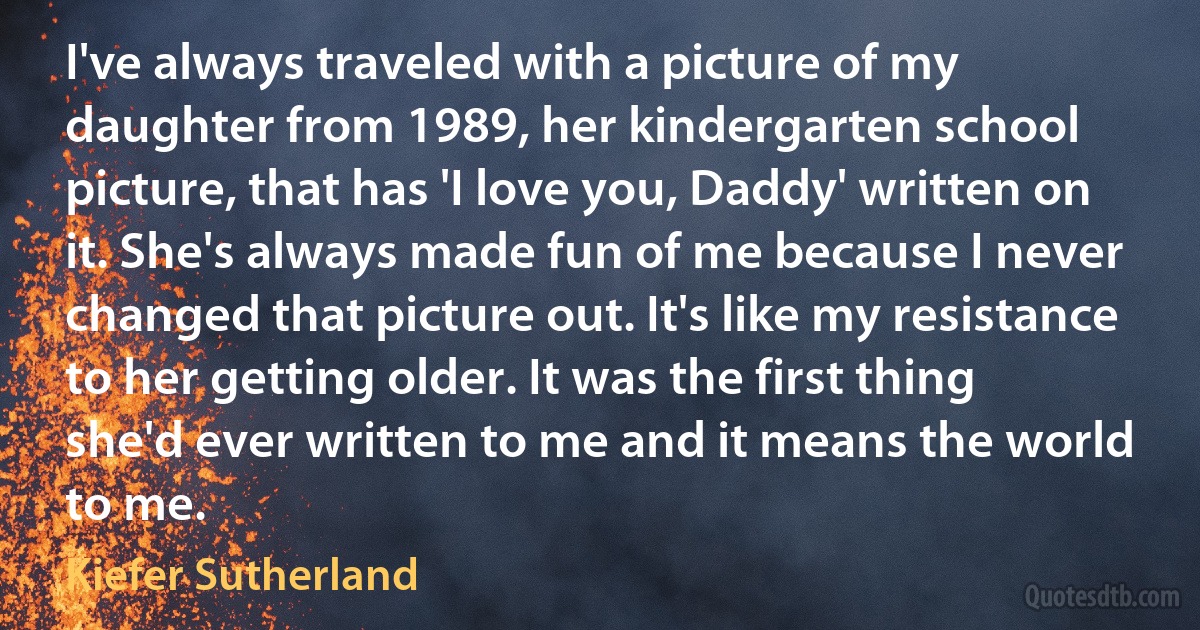 I've always traveled with a picture of my daughter from 1989, her kindergarten school picture, that has 'I love you, Daddy' written on it. She's always made fun of me because I never changed that picture out. It's like my resistance to her getting older. It was the first thing she'd ever written to me and it means the world to me. (Kiefer Sutherland)