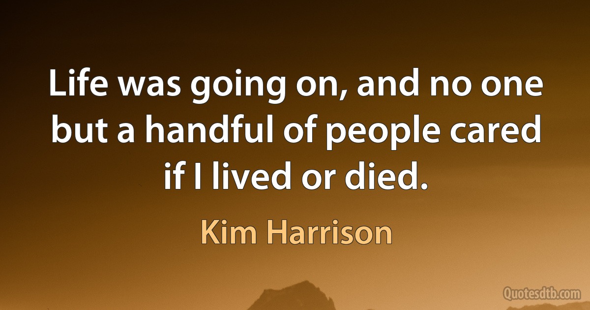 Life was going on, and no one but a handful of people cared if I lived or died. (Kim Harrison)