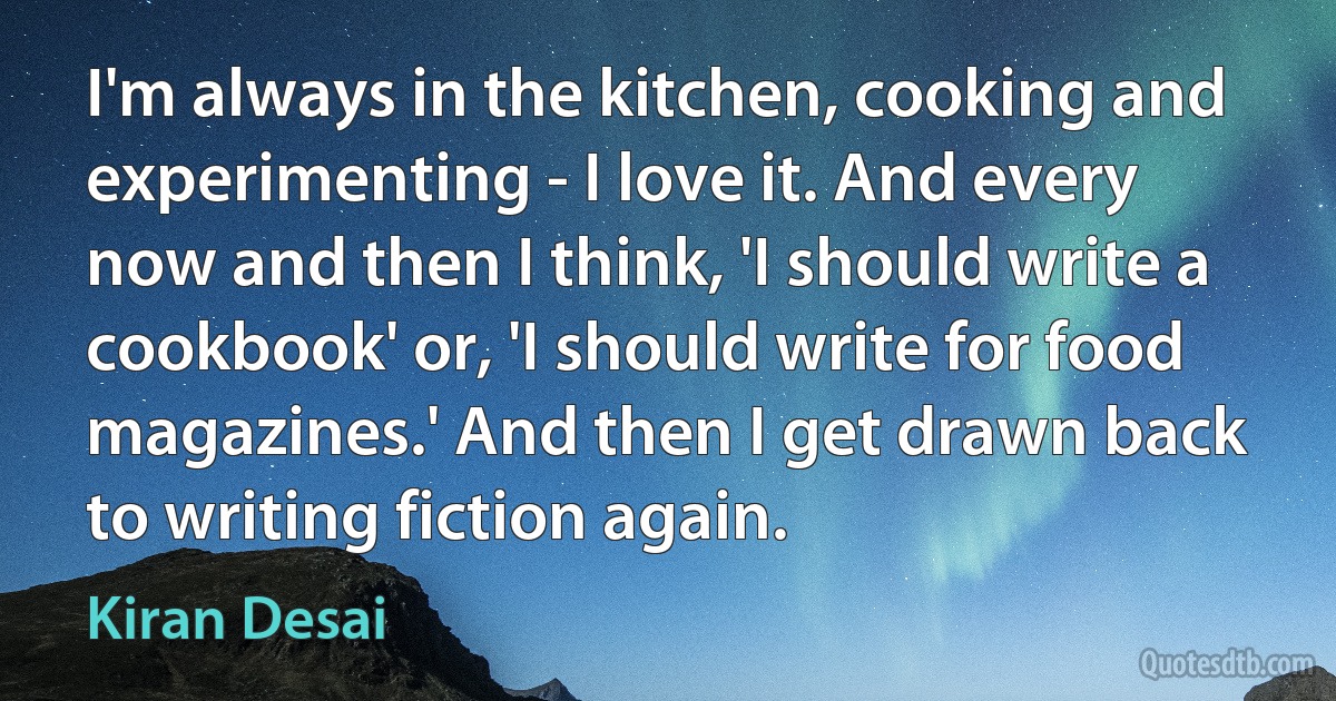 I'm always in the kitchen, cooking and experimenting - I love it. And every now and then I think, 'I should write a cookbook' or, 'I should write for food magazines.' And then I get drawn back to writing fiction again. (Kiran Desai)