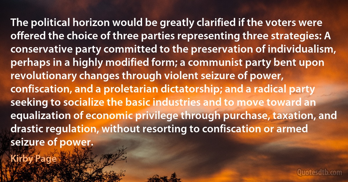 The political horizon would be greatly clarified if the voters were offered the choice of three parties representing three strategies: A conservative party committed to the preservation of individualism, perhaps in a highly modified form; a communist party bent upon revolutionary changes through violent seizure of power, confiscation, and a proletarian dictatorship; and a radical party seeking to socialize the basic industries and to move toward an equalization of economic privilege through purchase, taxation, and drastic regulation, without resorting to confiscation or armed seizure of power. (Kirby Page)