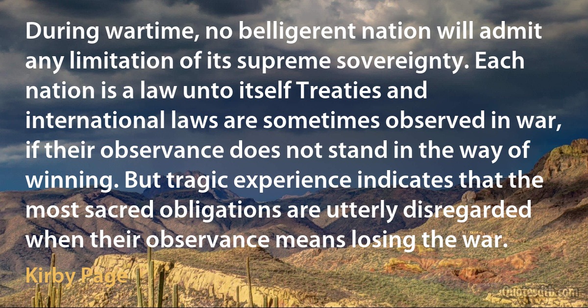 During wartime, no belligerent nation will admit any limitation of its supreme sovereignty. Each nation is a law unto itself Treaties and international laws are sometimes observed in war, if their observance does not stand in the way of winning. But tragic experience indicates that the most sacred obligations are utterly disregarded when their observance means losing the war. (Kirby Page)