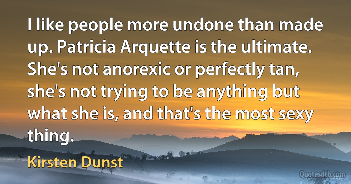 I like people more undone than made up. Patricia Arquette is the ultimate. She's not anorexic or perfectly tan, she's not trying to be anything but what she is, and that's the most sexy thing. (Kirsten Dunst)