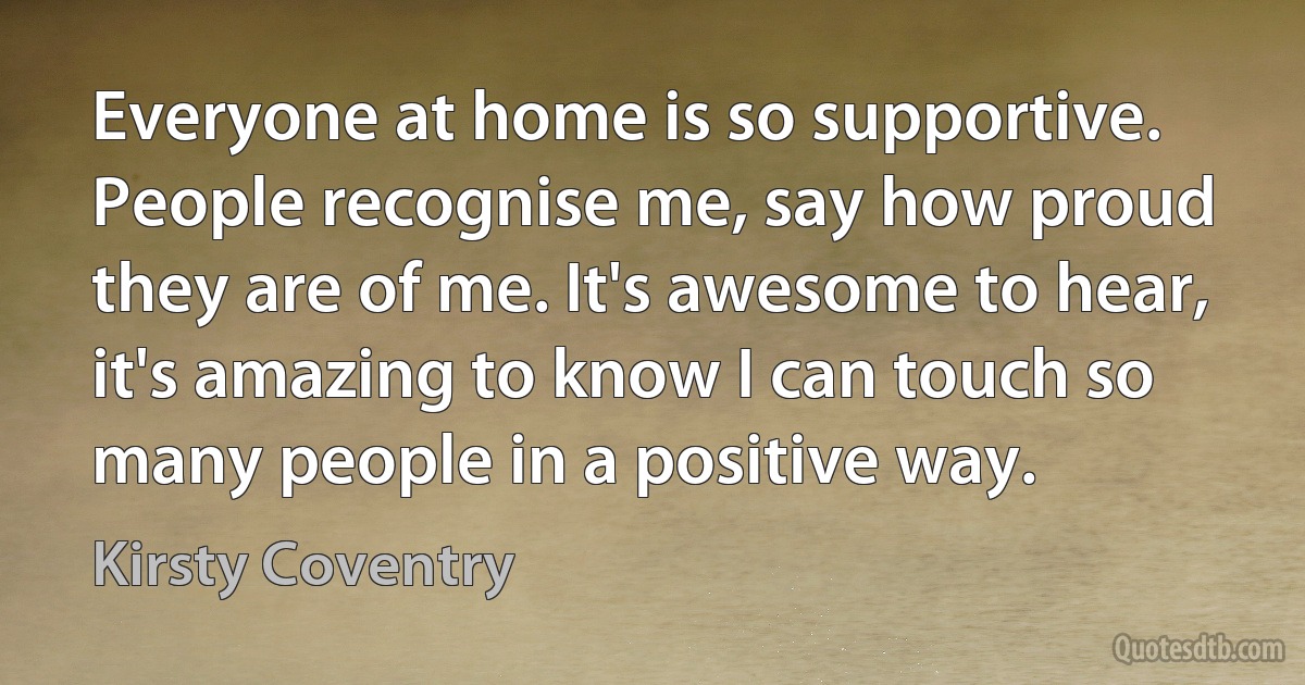 Everyone at home is so supportive. People recognise me, say how proud they are of me. It's awesome to hear, it's amazing to know I can touch so many people in a positive way. (Kirsty Coventry)