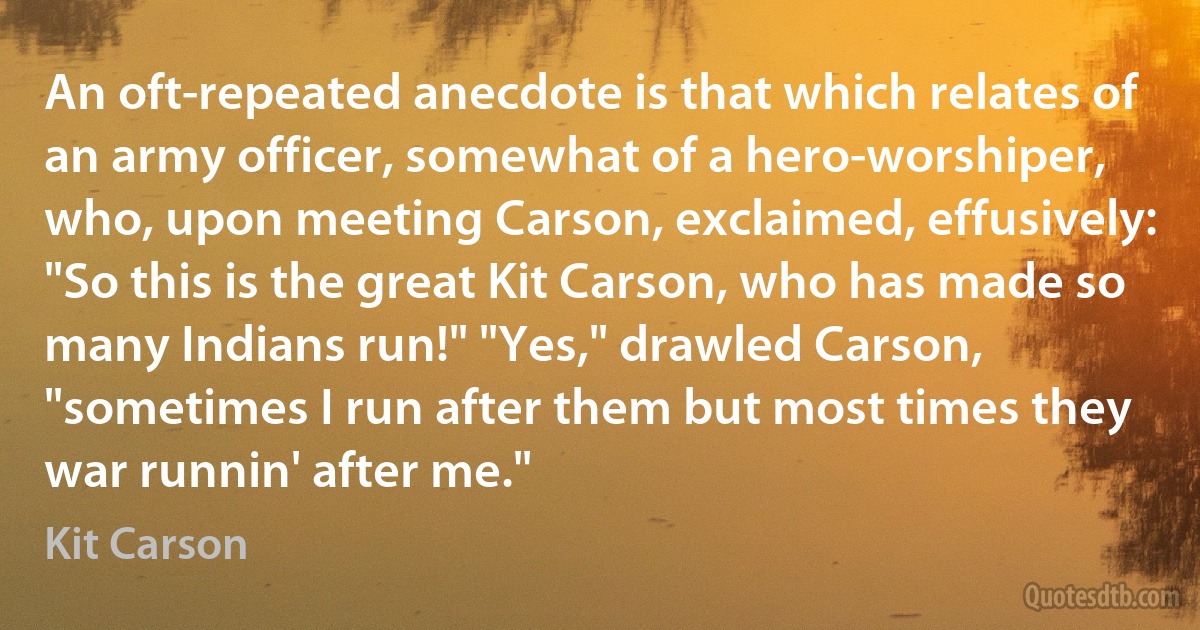 An oft-repeated anecdote is that which relates of an army officer, somewhat of a hero-worshiper, who, upon meeting Carson, exclaimed, effusively: "So this is the great Kit Carson, who has made so many Indians run!" "Yes," drawled Carson, "sometimes I run after them but most times they war runnin' after me." (Kit Carson)