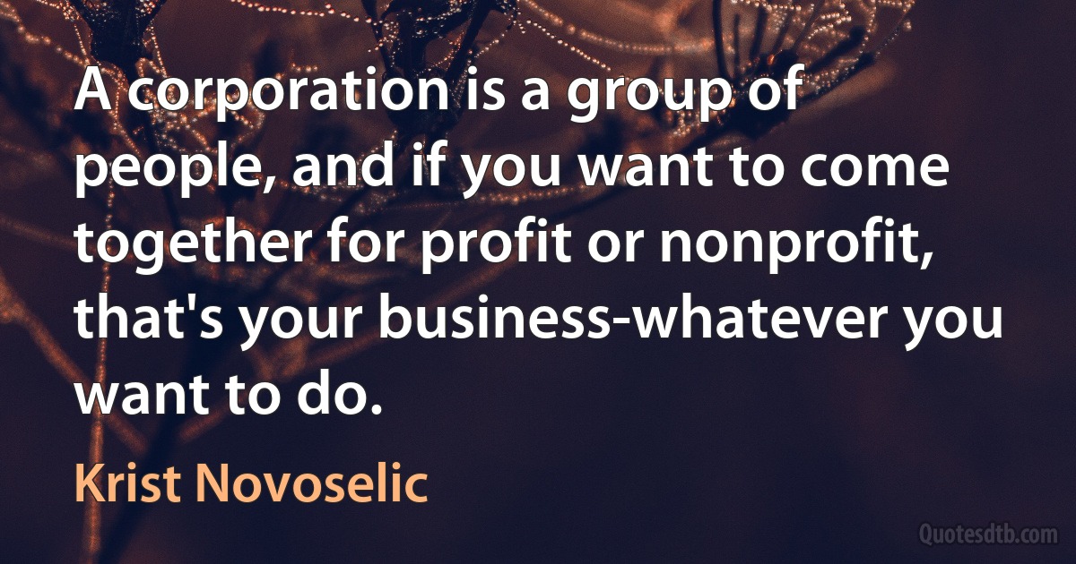 A corporation is a group of people, and if you want to come together for profit or nonprofit, that's your business-whatever you want to do. (Krist Novoselic)