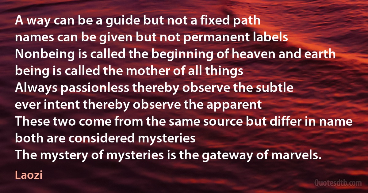 A way can be a guide but not a fixed path
names can be given but not permanent labels
Nonbeing is called the beginning of heaven and earth
being is called the mother of all things
Always passionless thereby observe the subtle
ever intent thereby observe the apparent
These two come from the same source but differ in name
both are considered mysteries
The mystery of mysteries is the gateway of marvels. (Laozi)