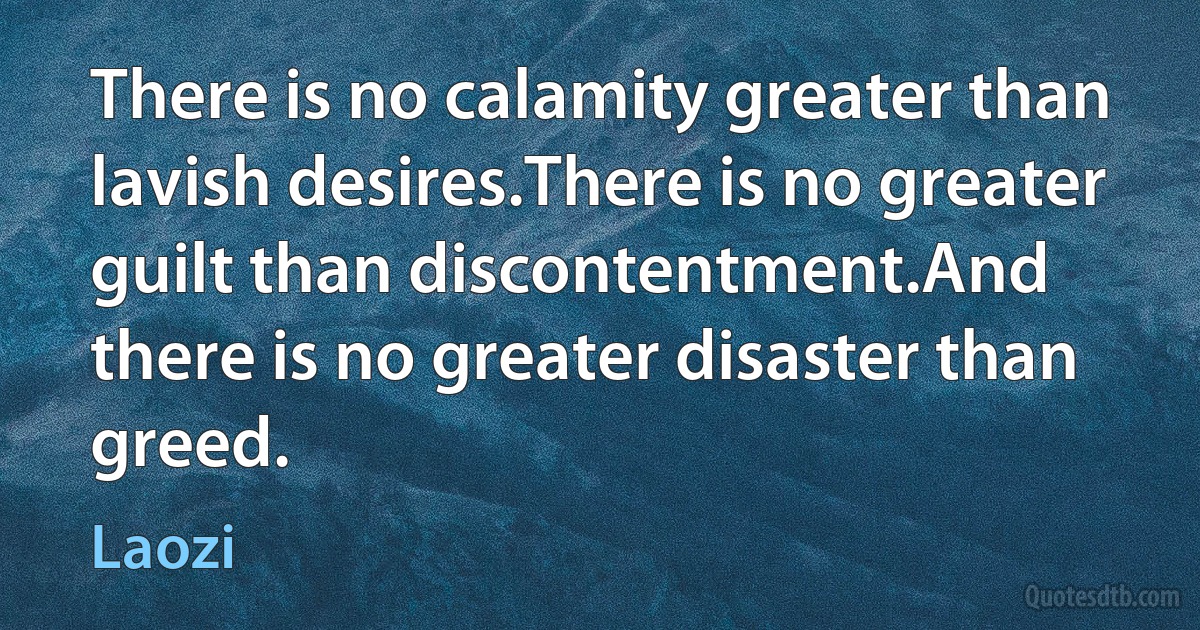 There is no calamity greater than lavish desires.There is no greater guilt than discontentment.And there is no greater disaster than greed. (Laozi)