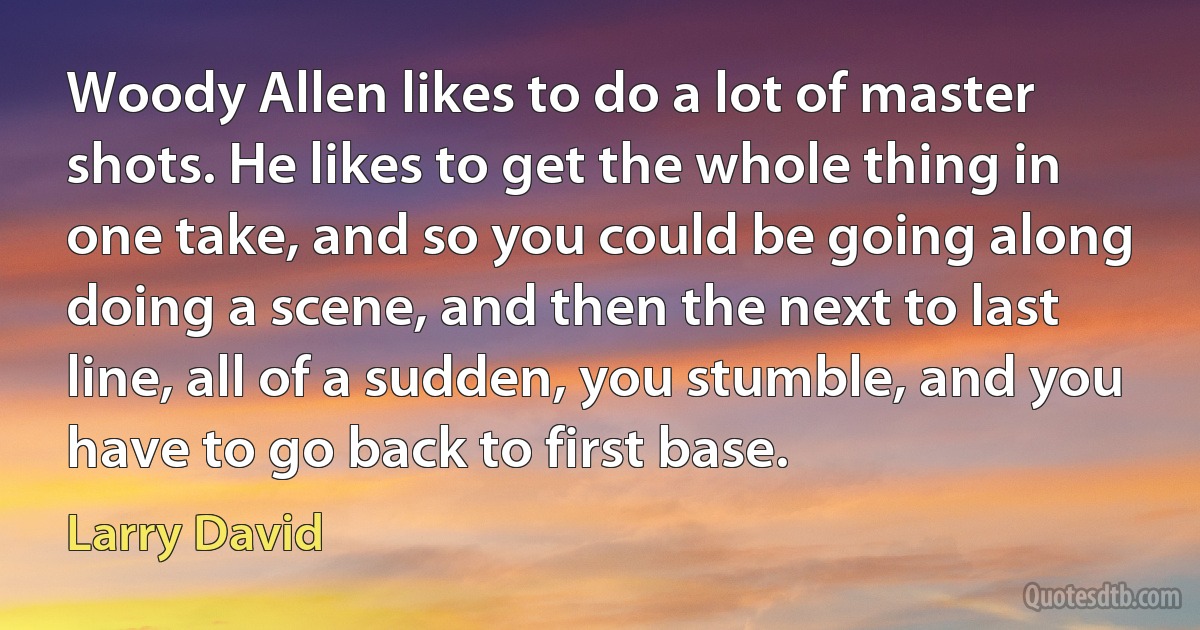 Woody Allen likes to do a lot of master shots. He likes to get the whole thing in one take, and so you could be going along doing a scene, and then the next to last line, all of a sudden, you stumble, and you have to go back to first base. (Larry David)