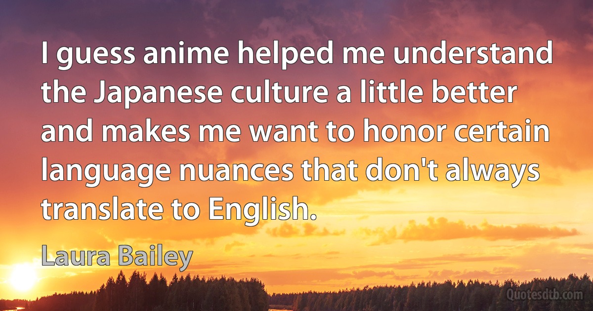 I guess anime helped me understand the Japanese culture a little better and makes me want to honor certain language nuances that don't always translate to English. (Laura Bailey)