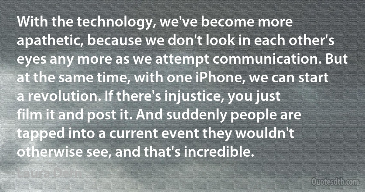 With the technology, we've become more apathetic, because we don't look in each other's eyes any more as we attempt communication. But at the same time, with one iPhone, we can start a revolution. If there's injustice, you just film it and post it. And suddenly people are tapped into a current event they wouldn't otherwise see, and that's incredible. (Laura Dern)