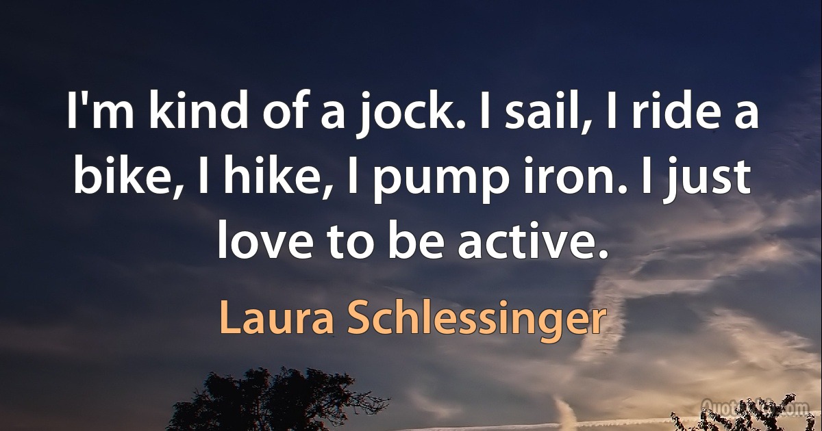 I'm kind of a jock. I sail, I ride a bike, I hike, I pump iron. I just love to be active. (Laura Schlessinger)