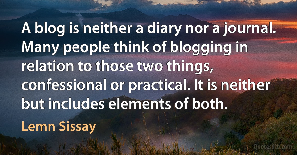 A blog is neither a diary nor a journal. Many people think of blogging in relation to those two things, confessional or practical. It is neither but includes elements of both. (Lemn Sissay)