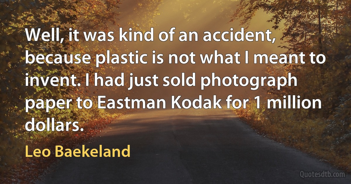 Well, it was kind of an accident, because plastic is not what I meant to invent. I had just sold photograph paper to Eastman Kodak for 1 million dollars. (Leo Baekeland)