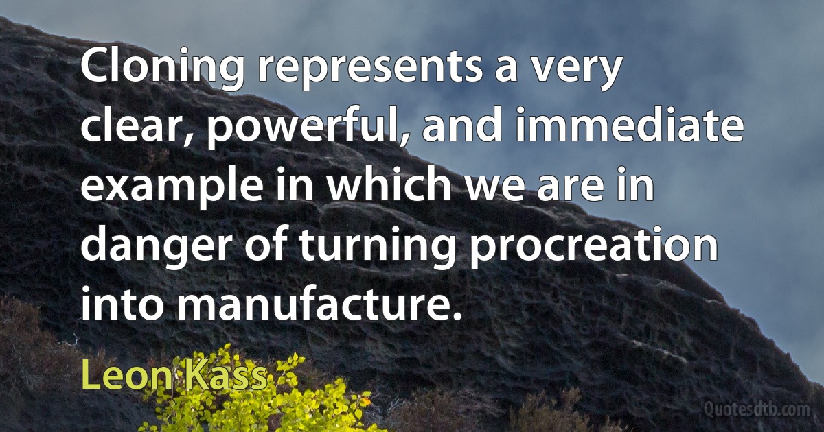 Cloning represents a very clear, powerful, and immediate example in which we are in danger of turning procreation into manufacture. (Leon Kass)