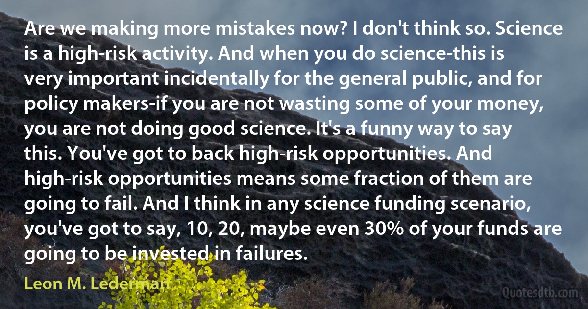 Are we making more mistakes now? I don't think so. Science is a high-risk activity. And when you do science-this is very important incidentally for the general public, and for policy makers-if you are not wasting some of your money, you are not doing good science. It's a funny way to say this. You've got to back high-risk opportunities. And high-risk opportunities means some fraction of them are going to fail. And I think in any science funding scenario, you've got to say, 10, 20, maybe even 30% of your funds are going to be invested in failures. (Leon M. Lederman)