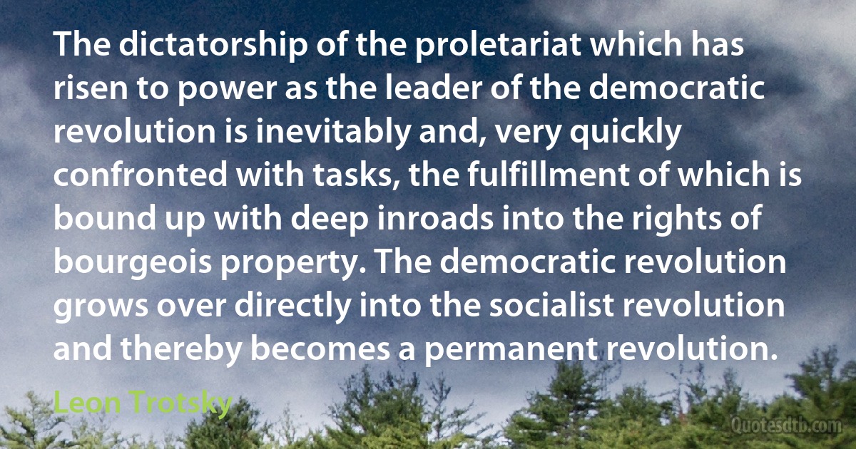 The dictatorship of the proletariat which has risen to power as the leader of the democratic revolution is inevitably and, very quickly confronted with tasks, the fulfillment of which is bound up with deep inroads into the rights of bourgeois property. The democratic revolution grows over directly into the socialist revolution and thereby becomes a permanent revolution. (Leon Trotsky)