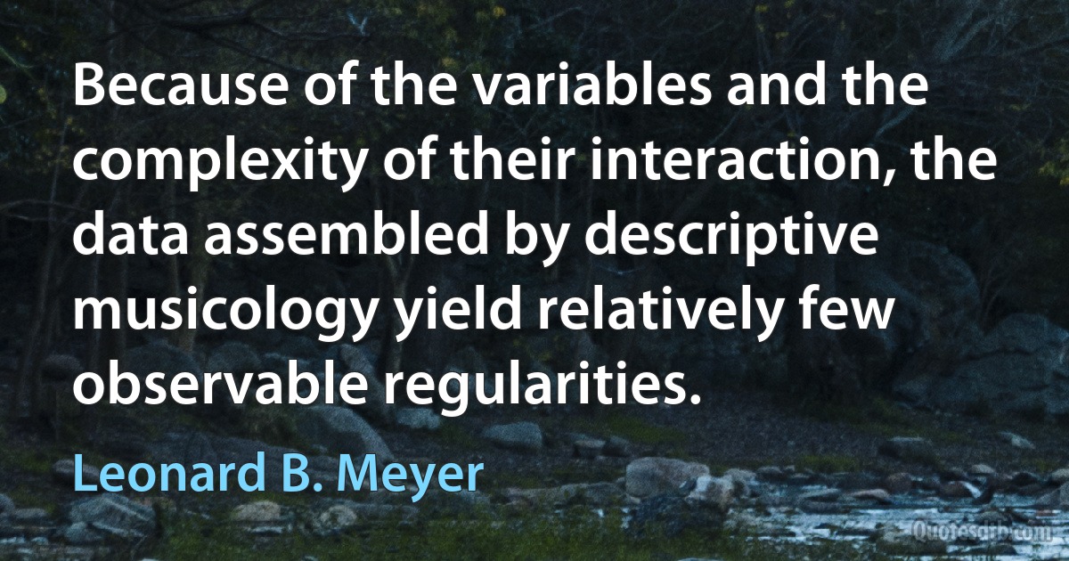 Because of the variables and the complexity of their interaction, the data assembled by descriptive musicology yield relatively few observable regularities. (Leonard B. Meyer)