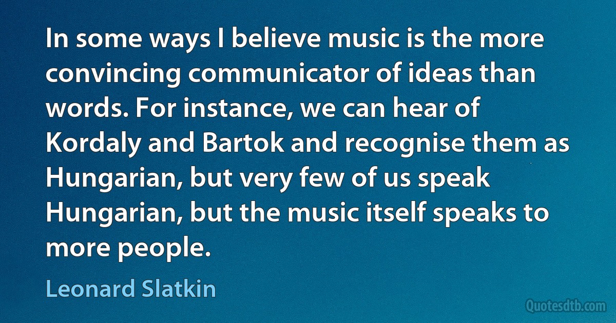 In some ways I believe music is the more convincing communicator of ideas than words. For instance, we can hear of Kordaly and Bartok and recognise them as Hungarian, but very few of us speak Hungarian, but the music itself speaks to more people. (Leonard Slatkin)