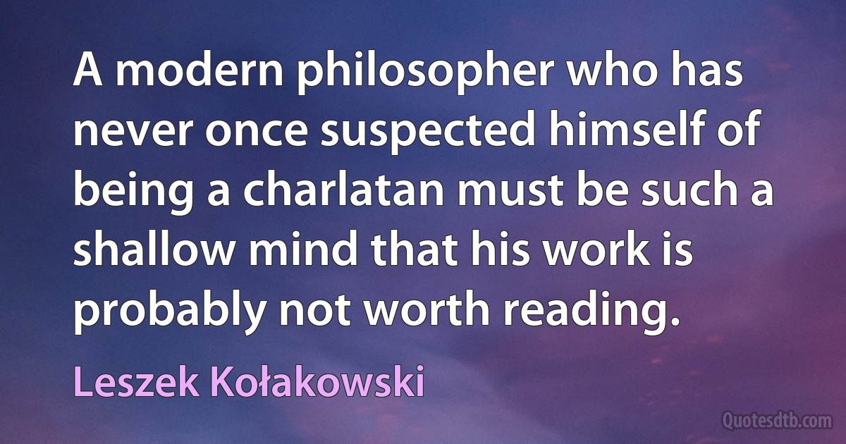 A modern philosopher who has never once suspected himself of being a charlatan must be such a shallow mind that his work is probably not worth reading. (Leszek Kołakowski)