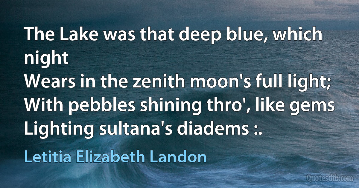 The Lake was that deep blue, which night
Wears in the zenith moon's full light;
With pebbles shining thro', like gems
Lighting sultana's diadems :. (Letitia Elizabeth Landon)