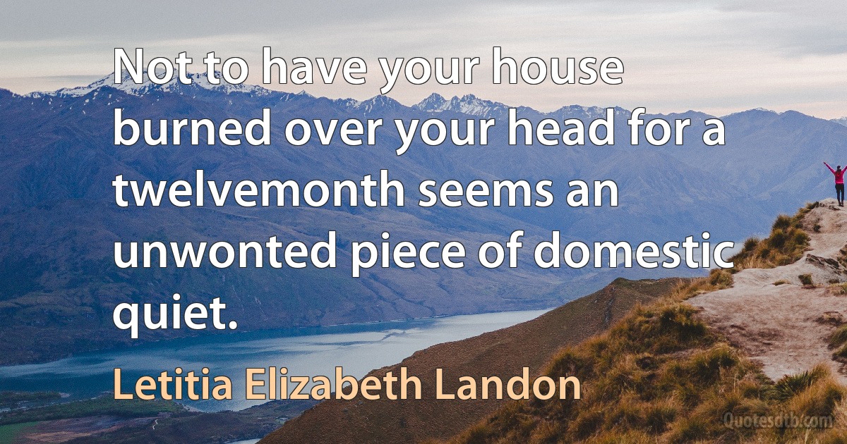 Not to have your house burned over your head for a twelvemonth seems an unwonted piece of domestic quiet. (Letitia Elizabeth Landon)